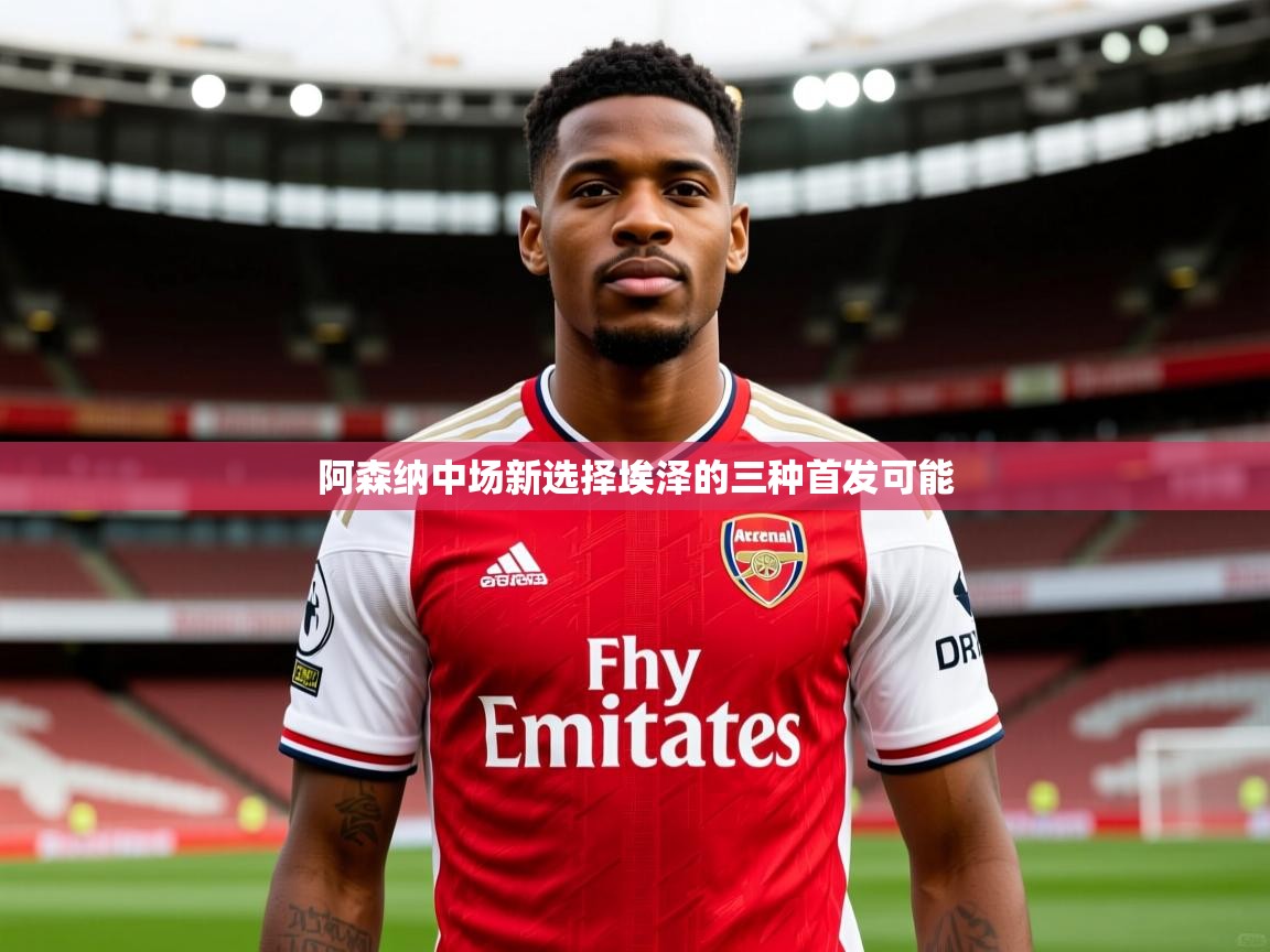 阿森纳中场新选择埃泽的三种首发可能