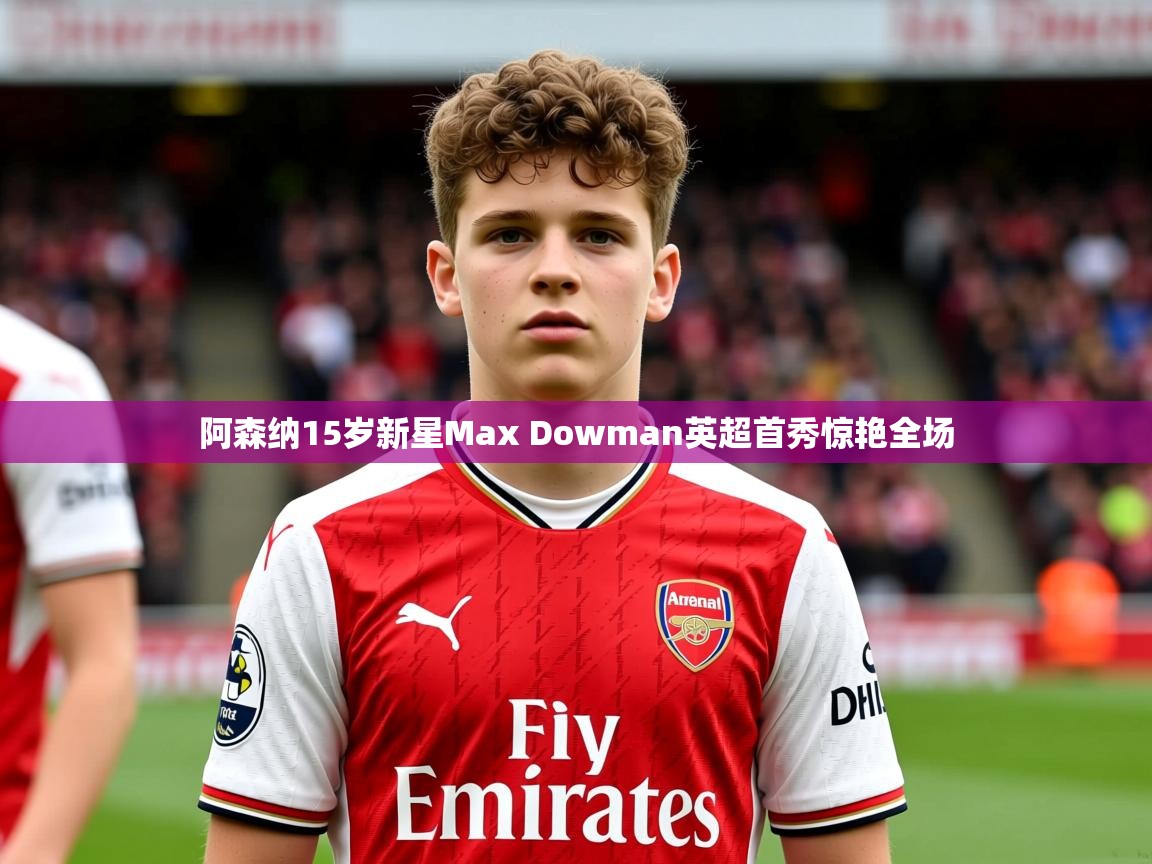 阿森纳15岁新星Max Dowman英超首秀惊艳全场